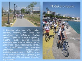 Η Κόρινθος είναι μια πόλη σχεδόν
επίπεδη, γεγονός που ευνοεί την
μετακίνηση με ποδήλατο. Συνάμα
διαθέτει αρκετούς ποδηλατόδρομους.
Παρόλα αυτά, αρκετοί κάτοικοι
χρησιμοποιούν τα ΙΧ αυτοκίνητα για τις
μετακινήσεις τους. Προκειμένου λοιπόν,
να προωθήσουμε την οικολογική
μετακίνηση διοργανώσαμε
ποδηλατοπορεία στις 11/5/2014, στην
οποία συμμετείχαν κυρίως μαθητές του
σχολείου μας αλλά και άλλων σχολείων
της Κορίνθου.
Ποδηλατοπορεία
 