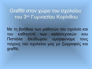 Graffiti στον χώρο του σχολείου
του 3ου
Γυμνασίου Κορίνθου
Με τη βοήθεια των μαθητών του σχολείο και
του καθηγητή των καλλιτεχνικών κου
Πιστιόλα Θεόδωρου ομορφύναμε τους
τοίχους του σχολείου μας με ζωγραφιές και
graffiti.
 