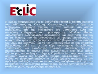 Η ομάδα ενημερώθηκε για το Ευρωπαϊκό Project E-clic στη διάρκεια
του μαθήματος της Οικιακής Οικονομίας, κατά την ώρα που
διεξάγονταν συζήτηση σχετική με την κατοικία στο αστικό
περιβάλλον, από την διδάσκουσα του μαθήματος αλλά και
υπεύθυνη καθηγήτρια του προγράμματος, Μάλλιου Μαρία.
Ακολούθησαν αλλεπάλληλες συναντήσεις και συζητήσεις σχετικά
με τιε δράσεις που θα μπορούσαμε να πραγματοποιήσουμε. Η
αρχική ιδέα ήταν να ζητήσουμε ένα παλιό βαγόνι από τον σταθμό
του ΟΣΕ της Κορίνθου και να τον μετατρέψουμε σε μία υπαίθρια
βιβλιοθήκη, αλλά και σε ένα χώρο συνάντησης, διασκέδασης,
επικοινωνίας και ανταλλαγής απόψεων. Δυστυχώς δεν μας
παραχωρήθηκε το βαγόνι οπότε αναζητήσαμε έναν άλλο χώρο.
Τελικά μας παραχώρησε ο Δήμος Κορινθίων ένα χώρο στην παλιά
Δημοτική αγορά της Κορίνθου. Συνάμα αποφασίστηκε από την
ομάδα να πραγματοποιηθούν κι άλλες δράσεις σχετικές με την
πρόκληση «αλλάζω το αστικό τοπίο», όπως ποδηλατοπορεία για την
προώθηση της οικολογικής μετακίνησης, φύτεμα των παρτεριών του
σχολείου για να ομορφύνουμε το χώρο κ.α.
 