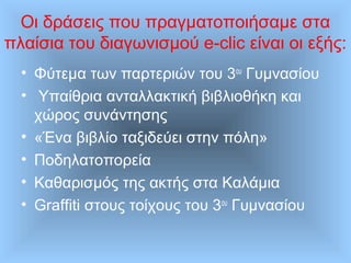 Οι δράσεις που πραγματοποιήσαμε στα
πλαίσια του διαγωνισμού e-clic είναι οι εξής:
• Φύτεμα των παρτεριών του 3ου
Γυμνασίου
• Υπαίθρια ανταλλακτική βιβλιοθήκη και
χώρος συνάντησης
• «Ένα βιβλίο ταξιδεύει στην πόλη»
• Ποδηλατοπορεία
• Καθαρισμός της ακτής στα Καλάμια
• Graffiti στους τοίχους του 3ου
Γυμνασίου
 