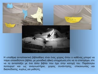 Η υπαίθρια ανταλλακτική βιβλιοθήκη είναι ένας χώρος όπου ο καθένας μπορεί να
πάρει οποιοδήποτε βιβλίο, με μοναδική ηθική υποχρέωση είτε να το επιστρέψει, είτε
να το ανταλλάξει με ένα άλλο βιβλίο που έχει στην κατοχή του. Παράλληλα
λειτουργεί και ως αναγνωστήριο, χώρος συνάντησης, επικοινωνίας και
διασκέδασης, κυρίως για μαθητές.
 