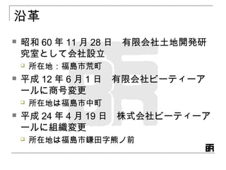 沿革
 昭和 60 年 11 月 28 日　有限会社土地開発研
究室として会社設立
 所在地：福島市荒町
 平成 12 年 6 月 1 日　有限会社ビーティーア
ールに商号変更
 所在地は福島市中町
 平成 24 年 4 月 19 日　株式会社ビーティーア
ールに組織変更
 所在地は福島市鎌田字熊ノ前
 