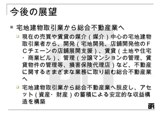 今後の展望
 宅地建物取引業から総合不動産業へ
 現在の売買や賃貸の媒介（媒介）中心の宅地建物
取引業者から、開発（宅地開発、店舗開発他のＦ
Ｃチェーンの店舗展開支援）、賃貸（土地や住宅
・商業ビル）、管理（分譲マンションの管理、賃
貸物件の管理等、損害保険代理店）など、不動産
に関するさまざまな業務に取り組む総合不動産業
へ
 宅地建物取引業から総合不動産業へ脱皮し、アセ
ット ( 資産・財産）の蓄積による安定的な収益構
造を構築
 