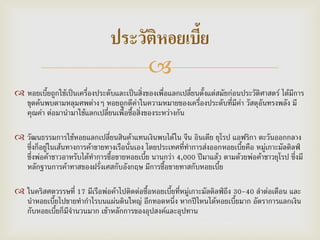 
 หอยเบี้ยถูกใช้เป็นเครื่องประดับและเป็นสิ่งของเพื่อแลกเปลี่ยนตั้งแต่สมัยก่อนประวัติศาสตร์ ได้มีการ
ขุดค้นพบตามหลุมศพต่างๆ หอยถูกตีค่าในความหมายของเครื่องประดับที่มีค่า วัสดุอันทรงพลัง มี
คุณค่า ต่อมานามาใช้แลกเปลี่ยนเพื่อซื้อสิ่งของระหว่างกัน
 วัฒนธรรมการใช้หอยแลกเปลี่ยนสินค้าแทนเงินพบได้ใน จีน อินเดีย ยุโรป แอฟริกา ตะวันออกกลาง
ซึ่งก็อยู่ในเส้นทางการค้าขายทางเรือนั่นเอง โดยประเทศที่ทาการส่งออกหอยเบี้ยคือ หมู่เกาะมัลดิลฟ์
ซึ่งพ่อค้าชาวอาหรับได้ทาการซื้อขายหอยเบี้ย นานกว่า 4,000 ปีมาแล้ว ตามด้วยพ่อค้าชาวยุโรป ซึ่งมี
หลักฐานการค้าทาสของฝรั่งเศสกับอังกฤษ มีการซื้อขายทาสกับหอยเบี้ย
 ในคริสศตวรรษที่ 17 มีเรือพ่อค้าไปติดต่อซื้อหอยเบี้ยที่หมู่เกาะมัลดิลฟ์ถึง 30-40 ลาต่อเดือน และ
นาหอยเบี้ยไปขายทากาไรบนแผ่นดินใหญ่ อีกทอดหนึ่ง หากปีไหนได้หอยเบี้ยมาก อัตราการแลกเงิน
กับหอยเบี้ยก็มีจานวนมาก เข้าหลักการของอุปสงค์และอุปทาน
ประวัติหอยเบี้ย
 