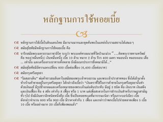 
 หลักฐานการใช้เบี้ยในดินแดนไทย มีมานานมากและขุดค้นพบในแหล่งโบราณสถานได้เสมอๆ
 สมัยสุโชทัยมีหลักฐานการใช้หอยเบี้ย คือ
 จารึกสมัยพระมหาธรรมราชาลิไท ระบุว่า พระองค์ทรงผนวชที่วัดป่ามะม่วง “…คิดพระราชทานทรัพย์
คือ ทอง(หมื่นหนึ่ง) เงินหมื่นหนึ่ง เบี้ย 10 ล้าน หมาก 2 ล้าน จีวร 400 เมตร หมอนนั่ง หมอนนอน เสื่อ
... เท่านั้น และเครื่องกระยาทานทั้งหลาย ยังมีอเนกประการซึ่งคณามิได้...”
 สมัยสุโขทัยมีอัตราแลกเปลี่ยน 800 เบี้ยต่อเฟื้อง (6,400 เบี้ยต่อบาท)
 สมัยกรุงศรีอยุธยา
 “โยสเซาเต็น” พ่อค้าชาวฮอลันดาในสมัยของพระเจ้าทรงธรรม และพระเจ้าปราสาททอง ซึ่งได้เข้ามาตั้ง
ห้างร้านค้าขายอยู่ในกรุงศรีอยุธยา ได้กล่าวถึงเบี้ยว่า “เงินตราที่ใช้ในการค้าขายในกรุงศรีอยุธยานั้นทา
ด้วยเงินแท้ มีรูปช้างกลมและเครื่องหมายของพระเจ้าแผ่นดินประทับ มีอยู่ 3 ชนิด คือ เงินบาท เงินสลึง
และเงินเฟื้อง คือ 4 สลึง เท่ากับ 8 เฟื้อง หรือ 1 บาท แต่เพื่อสะดวกในการชาระเงินสาหรับราษฎรสามัญ
ทั่วๆไป ยังมีเงินตราอีกชนิดหนึ่งคือ เบี้ย ซึ่งเป็นหอยทะเลที่มาจากมะนิลา หรือเกาะบอร์เนียว เบี้ย
ดังกล่าวจานวน 800 หรือ 900 เบี้ย มีราคาเท่ากับ 1 เฟื้อง และกล่าวว่าพกเบี้ยไปจ่ายตลาดเพียง 5 เบี้ย
10 เบี้ย หรืออย่างมาก 20 เบี้ยก็เพียงพอแล้ว”
หลักฐานการใช้หอยเบี้ย
 