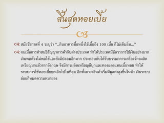 
 สมัยรัชกาลที่ 4 ระบุว่า “..กินอาหารมื้อหนึ่งใช้เบี้ยถึง 100 เบี้ย ก็ไม่เต็มอิ่ม...”
 จนเมื่อการทาสนธิสัญญาการค้ากับต่างประเทศ ทาให้ประเทศมีอัตราการใช้เงินอย่างมาก
เงินพดด้วงไม่พอใช้และยังมีปลอมอีกมาก ประกอบกับได้รับบรรณาการเครื่องจักรผลิต
เหรียญมาแล้วจากอังกฤษ จึงมีการผลิตเหรียญดีบุกและทองแดงแทนเบี้ยหอย ทาให้
ระบบการใช้หอยเบี้ยยกเลิกไปในที่สุด อีกทั้งภาวะสินค้าเริ่มมีมูลค่าสูงขึ้นในตัว เงินระบบ
ย่อยก็หมดความหมายลง
สิ้นสุดหอยเบี้ย
 