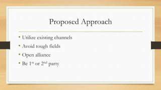 Proposed Approach
• Utilize existing channels
• Avoid tough fields
• Open alliance
• Be 1st or 2nd party
 