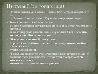  Но ты не должна меня ждать. Никогда. Очень страшно ждать чего-
то.
-- Этого ты не понимаешь... Страшно, когда нечего ждать
 Только несчастный знает, что такое
счастье. Счастливец ощущает радость жизни не более, чем манекен:
он только
демонстрирует эту радость, но она ему не дана. Свет не светит,
когда светло. Он светит во тьме.
 Обладание само по себе уже утрата.
 Хороший конец бывает только тогда, когда до него все было
плохо. Уж куда
лучше плохой конец.
 И когда мне становится очень тоскливо и я уже ничего больше не
понимаю, тогда я говорю себе, что уж лучше умереть, когда
хочется жить, чем
дожить до того, что захочется умереть
 