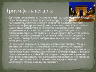  Действие происходит во Франции в 1938-39 годах. Равик, участник
Первой мировой войны, немецкий хирург, не имеющий
гражданства, живёт в Париже и оперирует пациентов вместо
менее квалифицированных французских хирургов. Он — один из
множества эмигрантов без паспортов или каких-либо иных
документов, постоянно находящихся под угрозой ареста и
высылки из страны. На родине он помог бежать двум невиновным,
пережив после этого пытки в гестапо и гибель своей девушки в
застенках, он перебрался во Францию, так как там эмигрантам
легче всего жить.
 Он случайно знакомится с итальянской актрисой Жоан Маду и
завязывает с ней роман, влюблённые то ссорятся, то мирятся.
Равику удаётся заманить в лес и убить своего главного мучителя —
гестаповца Хааке, пообещав ему визит в элитный бордель. В конце
романа начинается война, Жоан получает смертельное ранение от
пули ревнивого актёра, Равик отказывается скрыться под личиной
русского эмигранта и спокойно отдаётся в руки полиции,
устроившей облаву в отеле, где он живёт.
 