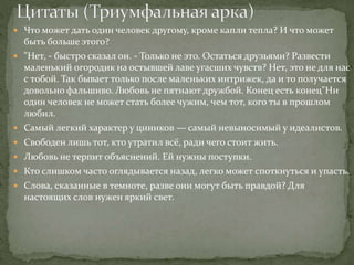  Что может дать один человек другому, кроме капли тепла? И что может
быть больше этого?
 "Нет, - быстро сказал он. - Только не это. Остаться друзьями? Развести
маленький огородик на остывшей лаве угасших чувств? Нет, это не для нас
с тобой. Так бывает только после маленьких интрижек, да и то получается
довольно фальшиво. Любовь не пятнают дружбой. Конец есть конец"Ни
один человек не может стать более чужим, чем тот, кого ты в прошлом
любил.
 Самый легкий характер у циников — самый невыносимый у идеалистов.
 Свободен лишь тот, кто утратил всё, ради чего стоит жить.
 Любовь не терпит объяснений. Ей нужны поступки.
 Кто слишком часто оглядывается назад, легко может споткнуться и упасть.
 Слова, сказанные в темноте, разве они могут быть правдой? Для
настоящих слов нужен яркий свет.
 