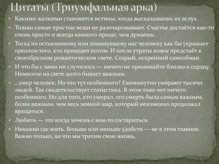  Какими жалкими становятся истины, когда высказываешь их вслух.
 Только самые простые вещи не разочаровывают. Счастье достаётся как-то
очень просто и всегда намного проще, чем думаешь.
 Тоска по оставленному или покинувшему нас человеку как бы украшает
ореолом того, кто приходит потом. И после утраты новое предстаёт в
своеобразном романтическом свете. Старый, искренний самообман.
 И что бы с вами ни случилось — ничего не принимайте близко к сердцу.
Немногое на свете долго бывает важным.
 …умер человек. Но что тут особенного? Ежеминутно умирают тысячи
людей. Так свидетельствует статистика. В этом тоже нет ничего
особенного. Но для того, кто умирал, его смерть была самым важным,
более важным, чем весь земной шар, который неизменно продолжал
вращаться.
 Любить — это когда хочешь с кем-то состариться.
 Неважно где жить. Больше или меньше удобств — не в этом главное.
Важно только, на что мы тратим свою жизнь.
 