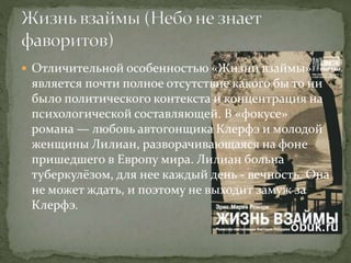  Отличительной особенностью «Жизни взаймы»
является почти полное отсутствие какого бы то ни
было политического контекста и концентрация на
психологической составляющей. В «фокусе»
романа — любовь автогонщика Клерфэ и молодой
женщины Лилиан, разворачивающаяся на фоне
пришедшего в Европу мира. Лилиан больна
туберкулёзом, для нее каждый день - вечность. Она
не может ждать, и поэтому не выходит замуж за
Клерфэ.
 
