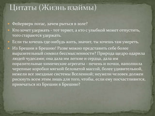  Фейерверк погас, зачем рыться в золе?
 Кто хочет удержать - тот теряет, а кто с улыбкой может отпустить,
того стараются удержать.
 Если ты хочешь где-нибудь жить, значит, ты хочешь там умереть.
 Из Брешии в Брешию! Разве можно представить себе более
выразительный символ бессмысленности? Природа щедро одарила
людей чудесами; она дала им легкие и сердца, дала им
поразительные химические агрегаты - печень и почки, наполнила
черепные коробки мягкой беловатой массой, более удивительной,
нежели все звездные системы Вселенной; неужели человек должен
рискнуть всем этим лишь для того, чтобы, если ему посчастливится,
примчаться из Брешии в Брешию?
 