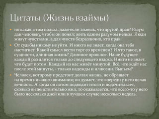  но какая в том польза, даже если знаешь, что другой прав? Разум
дан человеку, чтобы он понял: жить одним разумом нельзя. Люди
живут чувствами, а для чувств безразлично, кто прав.
 От судьбы никому не уйти. И никто не знает, когда она тебя
настигнет. Какой смысл вести торг со временем? И что такое, в
сущности, длинная жизнь? Длинное прошлое. Наше будущее
каждый раз длится только до следующего вздоха. Никто не знает,
что будет потом. Каждый из нас живёт минутой. Всё, что ждёт нас
после этой минуты, - только надежды и иллюзии. Выпьем?
 Человек, которому предстоит долгая жизнь, не обращает
на время никакого внимания; он думает, что впереди у него целая
вечность. А когда он потом подводит итоги и подсчитывает,
сколько он действительно жил, то оказывается, что всего-то у него
было несколько дней или в лучшем случае несколько недель.
 