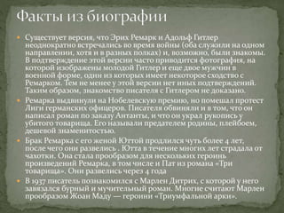 Существует версия, что Эрих Ремарк и Адольф Гитлер
неоднократно встречались во время войны (оба служили на одном
направлении, хотя и в разных полках) и, возможно, были знакомы.
В подтверждение этой версии часто приводится фотография, на
которой изображены молодой Гитлер и еще двое мужчин в
военной форме, один из которых имеет некоторое сходство с
Ремарком. Тем не менее у этой версии нет иных подтверждений.
Таким образом, знакомство писателя с Гитлером не доказано.
 Ремарка выдвинули на Нобелевскую премию, но помешал протест
Лиги германских офицеров. Писателя обвиняли и в том, что он
написал роман по заказу Антанты, и что он украл рукопись у
убитого товарища. Его называли предателем родины, плейбоем,
дешевой знаменитостью.
 Брак Ремарка с его женой Юттой продлился чуть более 4 лет,
после чего они развелись . Ютта в течение многих лет страдала от
чахотки. Она стала прообразом для нескольких героинь
произведений Ремарка, в том числе и Пат из романа «Три
товарища». Они развелись через 4 года
 В 1937 писатель познакомился с Марлен Дитрих, с которой у него
завязался бурный и мучительный роман. Многие считают Марлен
прообразом Жоан Маду — героини «Триумфальной арки».
 