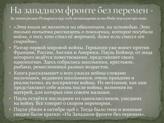  «Эта книга не является ни обвинением, ни исповедью. Это
только попытка рассказать о поколении, которое погубила
война, о тех, кто стал её жертвой, даже если спасся от
снарядов».
 Разгар первой мировой войны. Германия уже воюет против
Франции, России, Англии и Америки, Пауль Боймер, от лица
которого ведётся повествование, представляет своих
однополчан. Здесь собрались школьники, крестьяне,
рыбаки, ремесленники разных возрастов.
 Книга рассказывает о всех ужасах войны словами
мальчишек, недавних школьников, очень правдиво и
реалистично, их восприятие войны. Их мечтания, как они
представляют себе жизнь после войны, волнения их
матерей, для которых они совсем малыши.
 Пауль остаётся последним из одноклассников, ушедших
на войну. Все говорят о скором перемирии.
 Пауля убили в октябре 1918 г. Тогда было тихо и военные
сводки были кратки: «На Западном фронте без перемен».
 