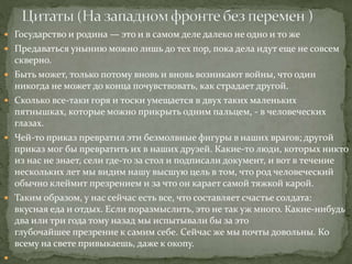  Государство и родина — это и в самом деле далеко не одно и то же
 Предаваться унынию можно лишь до тех пор, пока дела идут еще не совсем
скверно.
 Быть может, только потому вновь и вновь возникают войны, что один
никогда не может до конца почувствовать, как страдает другой.
 Сколько все-таки горя и тоски умещается в двух таких маленьких
пятнышках, которые можно прикрыть одним пальцем, - в человеческих
глазах.
 Чей-то приказ превратил эти безмолвные фигуры в наших врагов; другой
приказ мог бы превратить их в наших друзей. Какие-то люди, которых никто
из нас не знает, сели где-то за стол и подписали документ, и вот в течение
нескольких лет мы видим нашу высшую цель в том, что род человеческий
обычно клеймит презрением и за что он карает самой тяжкой карой.
 Таким образом, у нас сейчас есть все, что составляет счастье солдата:
вкусная еда и отдых. Если поразмыслить, это не так уж много. Какие-нибудь
два или три года тому назад мы испытывали бы за это
глубочайшее презрение к самим себе. Сейчас же мы почты довольны. Ко
всему на свете привыкаешь, даже к окопу.

 