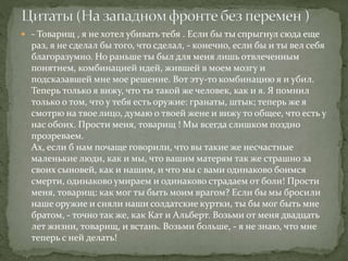  - Товарищ , я не хотел убивать тебя . Если бы ты спрыгнул сюда еще
раз, я не сделал бы того, что сделал, - конечно, если бы и ты вел себя
благоразумно. Но раньше ты был для меня лишь отвлеченным
понятием, комбинацией идей, жившей в моем мозгу и
подсказавшей мне мое решение. Вот эту-то комбинацию я и убил.
Теперь только я вижу, что ты такой же человек, как и я. Я помнил
только о том, что у тебя есть оружие: гранаты, штык; теперь же я
смотрю на твое лицо, думаю о твоей жене и вижу то общее, что есть у
нас обоих. Прости меня, товарищ ! Мы всегда слишком поздно
прозреваем.
Ах, если б нам почаще говорили, что вы такие же несчастные
маленькие люди, как и мы, что вашим матерям так же страшно за
своих сыновей, как и нашим, и что мы с вами одинаково боимся
смерти, одинаково умираем и одинаково страдаем от боли! Прости
меня, товарищ: как мог ты быть моим врагом? Если бы мы бросили
наше оружие и сняли наши солдатские куртки, ты бы мог быть мне
братом, - точно так же, как Кат и Альберт. Возьми от меня двадцать
лет жизни, товарищ, и встань. Возьми больше, - я не знаю, что мне
теперь с ней делать!
 