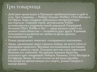  Действие происходит в Германии приблизительно в 1928-м
году. Три товарища — Роберт Локамп (Робби), Отто Кёстер и
Готтфрид Ленц содержат небольшую авторемонтную
мастерскую. Главный герой, автомеханик Робби
познакомился с очаровательной девушкой Патрицией
Хольман (Пат). Робби и Пат — люди разных судеб и из
разных слоёв общества — полюбили друг друга. В романе
показывается развитие их любви на фоне кризиса
послевоенных лет.
 Роман продолжает тематику «потерянного поколения»[3].
 Люди, прошедшие через горнило войны, не могут уйти от
призраков прошлого. Военные воспоминания постоянно
мучают главного героя. Голодное детство стало причиной
болезни его любимой. Но именно военное братство
сплотило трёх товарищей: Роберта Локампа, Отто Кёстера и
Готтфрида Ленца. И они готовы на всё ради дружбы.
Несмотря на пропитавшую его смерть, роман говорит о
жажде жизни.
 