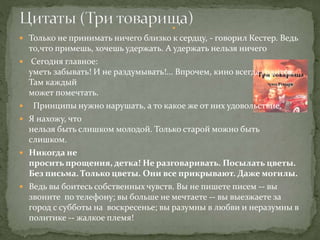  Только не принимать ничего близко к сердцу, - говорил Кестер. Ведь
то,что примешь, хочешь удержать. А удержать нельзя ничего
 Сегодня главное:
уметь забывать! И не раздумывать!... Впрочем, кино всегда годится.
Там каждый
может помечтать.
 Принципы нужно нарушать, а то какое же от них удовольствие.
 Я нахожу, что
нельзя быть слишком молодой. Только старой можно быть
слишком.
 Никогда не
просить прощения, детка! Не разговаривать. Посылать цветы.
Без письма. Только цветы. Они все прикрывают. Даже могилы.
 Ведь вы боитесь собственных чувств. Вы не пишете писем -- вы
звоните по телефону; вы больше не мечтаете -- вы выезжаете за
город с субботы на воскресенье; вы разумны в любви и неразумны в
политике -- жалкое племя!

 