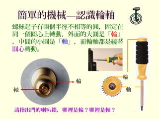 簡單的機械—認識輪軸
輪
軸
螺絲起子有兩個半徑不相等的圓，固定在
同一個圓心上轉動，外面的大圓是「輪」
，中間的小圓是「軸」，而輪軸都是繞著
圓心轉動。
請指出門的喇叭鎖， 裡是輪？ 裡是軸？哪 哪
輪
軸
 
