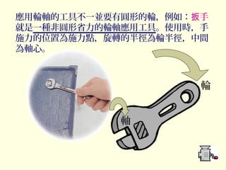 輪
軸
應用輪軸的工具不一並要有圓形的輪，例如： 手扳
就是一種非圓形省力的輪軸應用工具。使用時，手
施力的位置為施力點，旋轉的半徑為輪半徑，中間
為軸心。
 