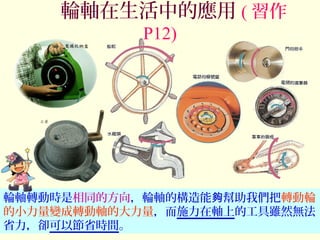 輪軸轉動時是相同的方向，輪軸的構造能 幫助我們把夠 轉動輪
的小力量變成轉動軸的大力量，而施力在軸上的工具雖然無法
省力，卻可以節省時間。
輪軸在生活中的應用 ( 習作
P12)
 