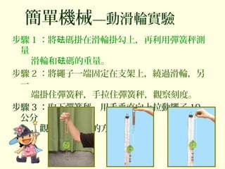 簡單機械—動滑輪實驗
步驟 1 ：將 碼掛在滑輪掛勾上，再利用彈簧秤測砝
量
滑輪和 碼的重量。砝
步驟 2 ：將繩子一端固定在支架上，繞過滑輪，另
一
端掛住彈簧秤，手拉住彈簧秤，觀察刻度。
步驟 3 ：取下彈簧秤，用手垂直向上拉動繩子 10
公分
，觀察 碼移動的方向和距離。砝
 