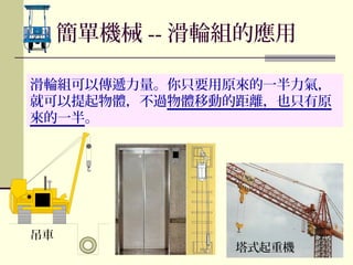 滑輪組可以傳遞力量。你只要用原來的一半力氣，
就可以提起物體，不過物體移動的距離，也只有原
來的一半。
吊車
簡單機械 -- 滑輪組的應用
塔式起重機
 