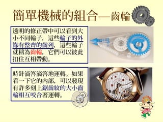 簡單機械的組合—齒輪
時針滴答滴答地運轉。如果
看一下它的內部，可以發現
有許多刻上鋸齒紋的大小齒
輪相互咬合著運轉。
透明的修正帶中可以看到大
小不同輪子，這些輪子的外
緣有整齊的齒列，這些輪子
就稱為齒輪，它們可以彼此
扣住互相帶動。
 