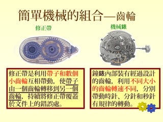 簡單機械的組合—齒輪
修正帶是利用帶子和數個
小齒輪互相帶動，使帶子
由一個齒輪轉移到另一個
齒輪，持續將修正帶覆蓋
於文件上的錯誤處。
鐘 內部裝有經過設計錶
的齒輪，利用不同大小
的齒輪轉速不同，分別
帶動時針、分針和秒針
有規律的轉動。
機械錶修正帶
 