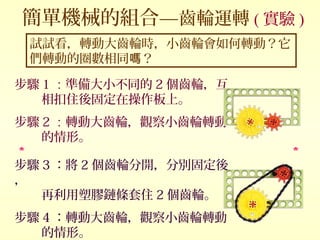 試試看，轉動大齒輪時，小齒輪會如何轉動？它
們轉動的圈數相同 ？嗎
簡單機械的組合—齒輪運轉 ( 實驗 )
步驟 1 ：準備大小不同的 2 個齒輪，互
相扣住後固定在操作板上。
步驟 2 ：轉動大齒輪，觀察小齒輪轉動
的情形。
步驟 3 ：將 2 個齒輪分開，分別固定後
，
再利用塑膠鏈條套住 2 個齒輪。
步驟 4 ：轉動大齒輪，觀察小齒輪轉動
的情形。
 