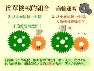 簡單機械的組合—齒輪運轉
齒輪的作用都是使一個齒輪轉的比另一個快或慢，或以不同
的方向轉動，兩個齒輪之間的速度差會產生傳送力的變化。
2. 當大齒輪轉一圈時
，
小齒輪要轉幾圈？
36 24
36 24
3. 當小齒輪轉一圈時，
大齒輪會轉幾圈？
三分之二圈
一圈半
 
