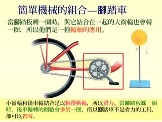 簡單機械的組合— 踏車腳
當 踏板轉一圈時，與它結合在一起的大齒輪也會轉腳
一圈，所以他們是一種輪軸的應用。
小齒輪和後車輪結合是以軸帶動輪，所以費力。當 踏板 一圈腳 踩
時，後車輪轉的圈數會多於一圈，所以 踏車不是省力的工具，腳
卻可以省時。
 