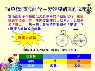 簡單機械的組合 -- 變速 踏車的原理腳
後齒輪 小 大
速度 快 慢
施力 較費力 較省力
當地面給予車輪的阻力及車輪的半徑固定時，後齒
輪的半徑愈小時，所需要踩踏的力就愈大，也就是
愈「費力」！想一想，爬坡時你要如何「變速」？
( 選擇大齒輪或小齒輪 )
選擇大齒輪
齒輪可以傳送動力、改變方向或是速度。
 