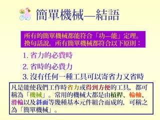 簡單機械—結語
所有的簡單機械都能符合「功—能」定理。
換句話說，所有簡單機械都符合以下原則：
1. 省力的必費時
2. 省時的必費力
3. 沒有任何一種工具可以寄省力又省時
凡是能使我們工作時省力或得到方便的工具，都可
稱為「機械」。常用的機械大都是由槓桿、輪軸、
滑輪以及斜面等幾種基本元件組合而成的，可稱之
為「簡單機械」。
 