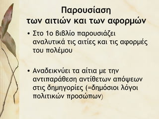 Παρουσίαση
των αιτιών και των αφορμών
• Στο 1ο βιβλίο παρουσιάζει
αναλυτικά τις αιτίες και τις αφορμές
του πολέμου
• Αναδεικνύει τα αίτια με την
αντιπαράθεση αντίθετων απόψεων
στις δημηγορίες (=δημόσιοι λόγοι
πολιτικών προσώπων)
 