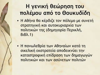 Η γενική θεώρηση του
πολέμου από το Θουκυδίδη
• Η Αθήνα θα κέρδιζε τον πόλεμο με συνετή
στρατηγική και αυτοκυριαρχία των
πολιτικών της (δημηγορία Περικλή,
βιβλ.1)
• Η πανωλεθρία των Αθηναίων κατά τη
σικελική εκστρατεία αποδεικνύει την
καταστροφική επίδραση των δημαγωγών
πολιτικών και των ασύνετων πολιτών
 