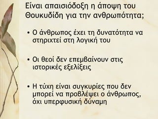 Είναι απαισιόδοξη η άποψη του
Θουκυδίδη για την ανθρωπότητα;
• Ο άνθρωπος έχει τη δυνατότητα να
στηριχτεί στη λογική του
• Οι θεοί δεν επεμβαίνουν στις
ιστορικές εξελίξεις
• Η τύχη είναι συγκυρίες που δεν
μπορεί να προβλέψει ο άνθρωπος,
όχι υπερφυσική δύναμη
 