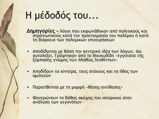 Η μέδοδός του...
Δημηγορίες = λόγοι που εκφωνήθηκαν από πολιτικούς και
στρατιωτικούς κατά την προετοιμασία του πολέμου ή κατά
τη διάρκεια των πολεμικών επιχειρήσεων
• Αποδίδονται με βάση την κεντρική ιδέα των λόγων, όχι
αυτολεξεί. Γράφτηκαν από το Θουκυδίδη « γγύτατα τ ςἐ ῆ
ξύμπασης γνώμης τ ν ληθ ς λεχθέντων»ῶ ἀ ῶ
• Αποδίδουν τα κίνητρα, τους στόχους και το ήθος των
ομιλητών
• Παρατίθενται με τη μορφή «θέσης-αντίθεσης»
• Φανερώνουν το βάθος σκέψης του ιστορικού στην
ανάλυση των γεγονότων
 