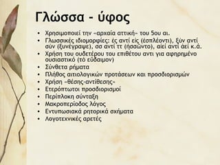 Γλώσσα - ύφος
• Χρησιμοποιεί την «αρχαία αττική» του 5ου αι.
• Γλωσσικές ιδιομορφίες: ς αντί ε ς ( σπλέοντι), ξ ν αντίἐ ἰ ἐ ὺ
σ ν (ξυνέγραψε), σσ αντί ττ ( σσ ντο), α εί αντί εί κ.ά.ὺ ἡ ῶ ἰ ἀ
• Χρήση του ουδετέρου του επιθέτου αντι για αφηρημένο
ουσιαστικό (τ ε δαιμον)ὸ ὔ
• Σύνθετα ρήματα
• Πλήθος αιτιολογικών προτάσεων και προσδιορισμών
• Χρήση «θέσης-αντίθεσης»
• Ετερόπτωτοι προσδιορισμοί
• Περίπλοκη σύνταξη
• Μακροπερίοδος λόγος
• Εντυπωσιακά ρητορικά σχήματα
• Λογοτεχνικές αρετές
 
