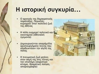 Η ιστορική συγκυρία...
• Ο αρχηγός της δημοκρατικής
παράταξης, Περικλής,
κυριαρχεί στην πολιτική ζωή
της Αθήνας
• Η πόλη ευημερεί πολιτικά και
οικονομικά (Αθηναϊκή
ηγεμονία)
• Δημιουργούνται απαράμιλλα
αριστουργήματα τέχνης που
αποδεικνύουν την αίγλη της
πόλης
• Η πνευματική ζωή φτάνει
στην ακμή της στις τέχνες και
την επιστήμη (σοφιστικό
κίνημα, δραματική ποίηση,
ιστοριογραφία)
 