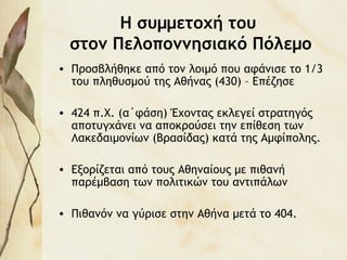 Η συμμετοχή του
στον Πελοποννησιακό Πόλεμο
• Προσβλήθηκε από τον λοιμό που αφάνισε το 1/3
του πληθυσμού της Αθήνας (430) – Επέζησε
• 424 π.Χ. (α΄φάση) Έχοντας εκλεγεί στρατηγός
αποτυγχάνει να αποκρούσει την επίθεση των
Λακεδαιμονίων (Βρασίδας) κατά της Αμφίπολης.
• Εξορίζεται από τους Αθηναίους με πιθανή
παρέμβαση των πολιτικών του αντιπάλων
• Πιθανόν να γύρισε στην Αθήνα μετά το 404.
 