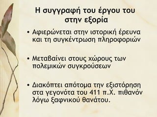 Η συγγραφή του έργου του
στην εξορία
• Αφιερώνεται στην ιστορική έρευνα
και τη συγκέντρωση πληροφοριών
• Μεταβαίνει στους χώρους των
πολεμικών συγκρούσεων
• Διακόπτει απότομα την εξιστόρηση
στα γεγονότα του 411 π.Χ. πιθανόν
λόγω ξαφνικού θανάτου.
 