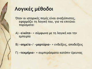 Λογικές μέθοδοι
Όταν οι ιστορικές πηγές είναι αναξιόπιστες,
εφαρμόζει τη λογική του, για να επιτύχει
πορίσματα:
Α) «ε κόταἰ » = σύμφωνα με τη λογική και την
εμπειρία
Β) «σημε αῖ »/ «μαρτύρια» = ενδείξεις, αποδείξεις
Γ) «τεκμήρια» = συμπεράσματα κατόπιν έρευνας
 