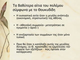 Τα βαθύτερα αίτια του πολέμου
σύμφωνα με το Θουκυδίδη
• Η ουσιαστική αιτία ήταν η μεγάλη ανάπτυξη
(οικονομική, στρατιωτική) της Αθήνας
• Η «Αθηναϊκή συμμαχία» μετατράπηκε σε
ηγεμονία (« ρχή»)ἀ
• Η ανεξαρτησία των συμμάχων της ήταν μόνο
τυπική
• Ποια θα ήταν η κατάληξη αυτής της μεγάλης
δύναμης; (ο Θ. προσπαθεί να ερμηνεύσει την
πορεία των εξελίξεων – πώς έφτασε στην
κατάρρευση)
 