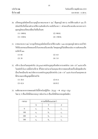 10
รหัสวิชา 06 วันจันทร์ที่ 8 พฤศจิกายน 2553
ชื่อวิชา เคมี เวลา 09.00 – 11.00 น.
30. แก๊สสมบูรณ์ชนิดหนึ่งบรรจุอยู่ในภาชนะขนาด V dm3
ที่อุณหภูมิ 300 K ภายใต้ความดัน P atm ถ้า
ปล่อยให้แก๊สนี้ขยายตัวภายใต้ความดันเดียวกัน จนมีปริมาตร 3 เท่าของปริมาตรเดิม อยากทราบว่า
อุณหภูมิของแก๊สจะเปลี่ยนไปเป็นกี่องศา
(1) 1900 K (2) 900 K
(3) 1100 K (4) 1500 K
31. ภาชนะขนาด 2 dm3
บรรจุแก๊สสมบูรณ์ชนิดหนึ่งภายใต้ความดัน 1 atm และอุณหภูมิ 400 K และถ้าทา
ให้ปริมาตรของแก๊สลดลงหนึ่งในหกของปริมาตรเดิม โดยอุณหภูมิไม่เปลี่ยนแปลง ความดันของแก๊ส
จะมีค่ากี่ atm
(1) 60 (2) 6.0
(3) 30 (4) 3.0
32. แก๊ส A มีมวลโมเลกุลเท่ากับ 120 g/mol แพร่ผ่านรูพรุนด้วยอัตราการแพร่ผ่าน 1.00  10-5
mol/h (หรือ
โมลต่อชั่วโมง) แต่เมื่อนาแก๊ส B ที่ไม่ทราบค่ามวลโมเลกุลมาทาการทดลองด้วยเครื่องมือชุดเดียวกัน
เงื่อนไขเหมือนกัน พบว่าอัตราการแพร่ผ่านรูพรุนมีค่าเท่ากับ 2.40  10-5
mol/h ค่ามวลโมเลกุลของ B
ที่คานวณจากข้อมูลชุดนี้มีค่าเท่าใด
(1) 20.8 (2) 41.6
(3) 62.4 (4) 83.2
33. จงพิจารณาจากการทดลองต่อไปนี้สาหรับปฏิกิริยา 2X2(g)  4Y(g) + Z(g)
โดย X, Y เป็นแก๊สที่เกิดจากธาตุ 2 ชนิด ส่วน Z เป็นแก๊สที่เกิดจากธาตุชนิดเดียว
เวลา(s) ความเข้มข้น(mol/dm3
)
X Y Z
0 a1 b1 c1
100 a2 b2 c2
200 a3 b3 c3
300 a4 b4 c4
 