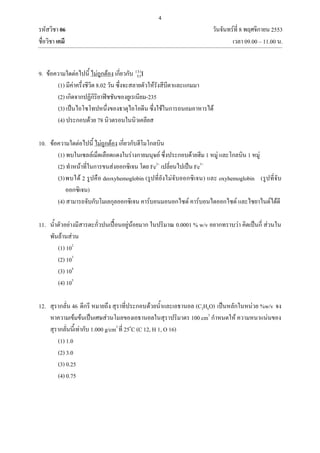 4
รหัสวิชา 06 วันจันทร์ที่ 8 พฤศจิกายน 2553
ชื่อวิชา เคมี เวลา 09.00 – 11.00 น.
9. ข้อความใดต่อไปนี้ ไม่ถูกต้อง เกี่ยวกับ I131
53
(1) มีค่าครึ่งชีวิต 8.02 วัน ซึ่งจะสลายตัวให้รังสีบีตาและแกมมา
(2) เกิดจากปฏิกิริยาฟิชชันของยูเรเนียม-235
(3) เป็นไอโซโทปหนึ่งของธาตุไอโอดีน ซึ่งใช้ในการถนอมอาหารได้
(4) ประกอบด้วย 78 นิวตรอนในนิวเคลียส
10. ข้อความใดต่อไปนี้ ไม่ถูกต้อง เกี่ยวกับฮีโมโกลบิน
(1) พบในเซลล์เม็ดเลือดแดงในร่างกายมนุษย์ ซึ่งประกอบด้วยฮีม 1 หมู่ และโกลบิน 1 หมู่
(2) ทาหน้าที่ในการขนส่งออกซิเจน โดย Fe2+
เปลี่ยนไปเป็น Fe3+
(3)พบได้ 2 รูปคือ deoxyhemoglobin (รูปที่ยังไม่จับออกซิเจน) และ oxyhemoglobin (รูปที่จับ
ออกซิเจน)
(4) สามารถจับกับโมเลกุลออกซิเจน คาร์บอนมอนอกไซด์ คาร์บอนไดออกไซด์ และไซยาไนด์ได้ดี
11. น้าตัวอย่างมีสารตะกั่วปนเปื้อนอยู่น้อยมาก ในปริมาณ 0.0001 % w/v อยากทราบว่า คิดเป็นกี่ ส่วนใน
พันล้านส่วน
(1) 102
(2) 103
(3) 104
(4) 105
12. สุรากลั่น 46 ดีกรี หมายถึง สุราที่ประกอบด้วยน้าและเอธานอล (C2H6O) เป็นหลักในหน่วย %w/v จง
หาความเข้มข้นเป็นเศษส่วนโมลของเอธานอลในสุราปริมาตร 100 cm3
กาหนดให้ ความหนาแน่นของ
สุรากลั่นนี้เท่ากับ 1.000 g/cm3
ที่ 25o
C (C 12, H 1, O 16)
(1) 1.0
(2) 3.0
(3) 0.25
(4) 0.75
 