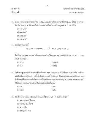 5
รหัสวิชา 06 วันจันทร์ที่ 8 พฤศจิกายน 2553
ชื่อวิชา เคมี เวลา 09.00 – 11.00 น.
13. เมื่อบรรจุแก๊สซัลเฟอร์ไดออกไซด์ 67.2 dm3
และแก๊สไฮโดรเจนซัลไฟด์ 179.2 dm3
ที่ STP ในภาชนะ
เดียวกัน อยากทราบว่า ภาชนะใบนี้ประกอบด้วยแก๊สทั้งหมดกี่โมเลกุล (H 1, O 16, S 32)
(1) 1.81 x1024
(2) 4.82 x1024
(3) 6.02 x1023
(4) 6.62 x1024
14. จากปฏิกิริยาต่อไปนี้
BaCl2(aq) + AgNO3(aq) Ba(NO3)2(aq) + AgCl(s)
ถ้าใช้ BaCl2 0.5000 mol/dm3
ปริมาตร 500 cm3
จะได้ตะกอน AgCl หนักกี่กรัม (Ba 137, Cl 35.5, Ag
108, N 14, O 16)
(1) 287.0 (2) 143.5
(3) 71.8 (4) 52.0
15. น้าส้มสายชูประกอบด้วยกรดแอซิติกเป็นหลัก (MW 60.0 g/mol) นาไปเจืองจางด้วยน้ากลั่น 5 เท่าใน
ขวดวัดปริมาตร 100 cm3
จากนั้น ปิเปตสารละลายนี้ 25.00 cm3
ใส่ขวดรูปกรวยขนาด 125 cm3
เติม
อินดิเคเตอร์ที่เหมาะสม แล้วไทเทรตจนถึงจุดยุติกับสารละลายเบสมาตรฐาน (NaOH) 0.0500 mol/dm3
ได้ปริมาตร 10.00 cm3
ถามว่า น้าส้มสายชูมีกรดนี้อยู่กี่ g/dm3
(1) 6.0 (2) 1.2
(3) 0.030 (4) 5.4
16. สารประกอบในข้อใด มีจานวนอะตอมมากที่สุด (N 14, H 1, S 32, O 16, C 12)
(1) SO2 6.02 x1023
โมเลกุล
(2) CO 67.2 dm3
ที่ STP
(3) N2 14 กรัม
(4) H2SO4 24.5 กรัม
 