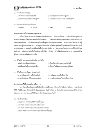 01 ภาษาไทย.
QUOTA CMU’ 51. 01 ภาษาไทย.(14)
68. ข้อใดคือเจตนาของผู้พูด
1. เล่าให้เห็นสภาพของชุมชนที่ดี 2. บอกประวัติพัฒนาการของชุมชน
3. แสดงให้เห็นความสามัคคีของชุมชน 4. เน้นเรื่องจิตสานึกรักสิ่งแวดล้อมของชุมชน
69. ข้อความข้างต้นเป็นโวหารแบบใด
1. พรรณนา 2. อธิบาย 3. สาธก 4. บรรยาย
อ่านข้อความต่อไปนี้แล้วตอบคาถามข้อ 70 - 71
“เมื่อหน้าที่การงานในความรับผิดชอบส่งผลทั้งต่อตนเอง หน่วยงานที่สังกัด รวมไปถึงชีวิตของผู้โดยสาร
การพัฒนาตัวเองของวิศวกรอากาศยานจึงเป็นเรื่องสาคัญ วิศวกรอากาศยานที่ดีต้องคิดเสมอว่าเราทางานบนความ
ปลอดภัยของชีวิตคน ต้องตัดสินใจทุกอย่างบนพื้นฐานความปลอดภัยและคุ้มค่า เพราะฉะนั้นเราต้องมีความใฝ่รู้
แสวงหาความรู้เพิ่มเติมตลอดเวลา อย่างทุกวันนี้ผมจะเปิดเว็บไซต์ของผู้ผลิตเครื่องยนต์เพื่อหาข้อมูลและศึกษากรณี
การเสียแบบต่าง ๆ ของเครื่องยนต์ที่เคยเกิดขึ้นกับสายการบินอื่น ๆ เพื่อวางแผนป้ องกันเรื่องแบบนี้ถึงจะไม่มีใคร
บังคับให้ทา แต่ผมมองว่ามันเป็นเรื่องที่เราควรต้องใส่ใจ ที่สาคัญ มันไม่ใช่แค่ดีกับอาชีพการงาน แต่ยังดีต่อชีวิต
ผู้โดยสารในความรับผิดชอบของเราด้วย”
70. ข้อใดไม่สามารถอนุมานได้จากข้อความข้างต้น
1. ผู้พูดเป็นคนอุทิศตนเพื่อสังคม 2. ผู้พูดเป็นคนมีมนุษยธรรมและจิตใจดี
3. ผู้พูดมีความรับผิดชอบต่อหน้าที่สูง 4. ผู้พูดสนใจพัฒนางานและตนเองอยู่เสมอ
71. ข้อใดเป็นสาระสาคัญของข้อความข้างต้น
1. ความรับผิดชอบต่องานเป็นเรื่องสาคัญ 2. การพัฒนาตนเองเป็นเรื่องสาคัญ
3. ความปลอดภัยของชีวิตและความคุ้มค่า 4. ความปลอดภัยของผู้โดยสารต้องมาก่อน
อ่านข้อความต่อไปนี้แล้วตอบคาถามข้อ 72 - 76
“การทางานเป็นเหมือนการลงเรือขับเคลื่อนไปยังเป้ าหมาย เป็นภารกิจที่ไม่มีเส้นทางชัดเจน ธรรมะจัดสรร
ให้ต้องไปสู่เป้ าหมาย คือการผลักดันพัฒนาระบบงาน ซึ่งไม่ใช่เรื่องง่าย ลาพังแค่สภาพของคลื่นลมปกติก็มีอุปสรรค
อยู่พอสมควร กว่าจะขับเคลื่อนให้ได้ระยะจึงต้องใช้ความอดทนอย่างยิ่ง”
72. สาระสาคัญคือข้อใด
1. อุปสรรคของการทางานให้ก้าวหน้าทั้งระบบ
2. การทางานให้ก้าวหน้าทั้งระบบไม่ใช่เรื่องง่าย
3. การทางานให้ก้าวหน้าทั้งระบบต้องอาศัยความทรหด
4. ครรลองของความอดทนในการทางานให้ก้าวหน้าทั้งระบบ
 